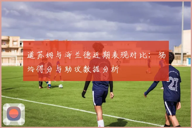 道苏姆与海兰德近期表现对比：场均得分与助攻数据分析